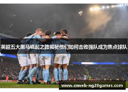 英超五大黑马崛起之路揭秘他们如何击败强队成为焦点球队 英超五大黑马崛起之路揭秘他们如何击败强队成为焦点球队