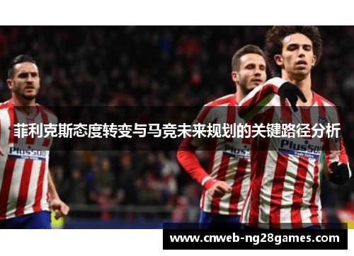 菲利克斯态度转变与马竞未来规划的关键路径分析 菲利克斯态度转变与马竞未来规划的关键路径分析