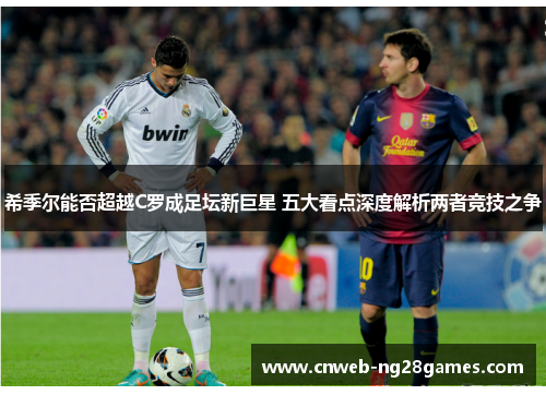 希季尔能否超越C罗成足坛新巨星 五大看点深度解析两者竞技之争 希季尔能否超越C罗成足坛新巨星 五大看点深度解析两者竞技之争
